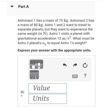 Part A
Astronaut 1 has a mass of 75 kg. Astronaut 2 has
a mass of 80 kg. Astro 1 and 2 want to travel to
separate planets, but they want to experience the
same weight (in N). Astro 1 visits a planet with
gravitational acceleration 12 m/s². What must be
Astro 2 planet's ag to equal Astro 1's weight?
Express your answer with the appropriate units.
92
||
=
Value
Units
?