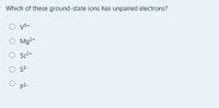 ### Question: Which of these ground-state ions has unpaired electrons?

- ○ V⁵⁺
- ○ Mg²⁺
- ○ Sc²⁺
- ○ S²⁻
- ○ P³⁻

This multiple-choice question is designed to test your understanding of electron configurations in ground-state ions. You are required to identify which ion among the given options has unpaired electrons. 

**Hints for Answering the Question:**
  
- **Electron Configuration:** Recall the original electron configuration of the neutral atoms and how electrons are removed or added depending on the ion's charge.
- **Unpaired Electrons:** Unpaired electrons refer to electrons in an orbital that lacks a companion electron with opposite spin.

### Understanding Ground-State Ions

1. **V⁵⁺ (Vanadium Ion):**
   - Neutral Vanadium (V) has an atomic number of 23.
   - Electron Configuration: [Ar] 3d³ 4s².
   - For V⁵⁺, 3 electrons are removed from 3d orbitals and 2 electrons are removed from 4s orbitals.
   - The resulting configuration: [Ar].
   - No unpaired electrons.

2. **Mg²⁺ (Magnesium Ion):**
   - Neutral Magnesium (Mg) has an atomic number of 12.
   - Electron Configuration: [Ne] 3s².
   - For Mg²⁺, 2 electrons are removed from 3s orbitals.
   - The resulting configuration: [Ne].
   - No unpaired electrons.

3. **Sc²⁺ (Scandium Ion):**
   - Neutral Scandium (Sc) has an atomic number of 21.
   - Electron Configuration: [Ar] 3d¹ 4s².
   - For Sc²⁺, 1 electron is removed from 4s and 1 from 3d orbitals.
   - The resulting configuration: [Ar] 3d¹.
   - Contains 1 unpaired electron.

4. **S²⁻ (Sulfur Ion):**
   - Neutral Sulfur (S) has an atomic number of 16.
   - Electron Configuration: [Ne] 3s² 3p⁴.
   - For S²⁻, 2 electrons are added to the 3p orbitals.
   - The resulting configuration: