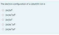 **Question:**

The electron configuration of a cobalt(III) ion is

**Options:**

1. ( ) [Ar]3d⁶
2. ( ) [Ar]4s²3d⁹
3. ( ) [Ar]3d⁵
4. ( ) [Ar]4s¹3d⁵
5. ( ) [Ar]4s²3d⁴

**Explanation:**

To determine the correct electron configuration for a cobalt(III) ion (Co³⁺), we need to understand its atomic electron configuration and how electrons are removed to form the ion.

- The neutral cobalt (Co) atom has the atomic number 27 and an electron configuration of [Ar] 4s² 3d⁷.
- When cobalt forms a Co³⁺ ion, it loses three electrons.
- Electrons are removed first from the 4s orbital and then from the 3d orbitals.

Given this information:

1. **[Ar]3d⁶**: Incorrect because it does not account for the removal of electrons from the 4s orbital.
2. **[Ar]4s²3d⁹**: Incorrect because it shows additional electrons rather than removal.
3. **[Ar]3d⁵**: Incorrect because it represents the removal of too many electrons.
4. **[Ar]4s¹3d⁵**: Incorrect because only one electron should be removed from the 4s orbital.
5. **[Ar]4s²3d⁴**: Incorrect because it does not correctly follow the removal order (4s first).

Therefore, the correct electron configuration of a cobalt(III) ion is **[Ar]3d⁶** (after removing 2 electrons from 4s² and 1 electron from 3d⁷).