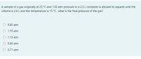 A sample of a gas originally at 25 °C and 1.00 atm pressure in a 2.5 L container is allowed to expand until the
volume is 2.8 L and the temperature is 15 °C. what is the final pressure of the gas?
O 0.85 atm
O 1.70 atm
O 1.15 atm
O 0.66 atm
O 0.71 atm
