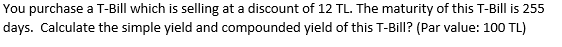 You purchase a T-Bill which is selling at a discount of 12 TL. The maturity of this T-Bill is 255
days. Calculate the simple yield and compounded yield of this T-Bill? (Par value: 100 TL)
