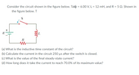 Consider the circuit shown in the figure below. Take = 6.00 V, L = 12 mH, and R = 5 Q. Shown in
the figure below. T
S
R
(a) What is the inductive time constant of the circuit?
(b) Calculate the current in the circuit 250 µs after the switch is closed.
(c) What is the value of the final steady-state current?
(d) How long does it take the current to reach 70.0% of its maximum value?
+
