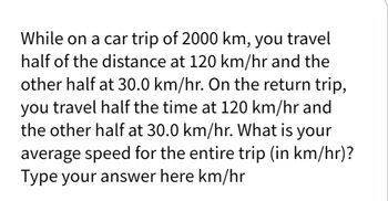 While on a car trip of 2000 km, you travel
half of the distance at 120 km/hr and the
other half at 30.0 km/hr. On the return trip,
you travel half the time at 120 km/hr and
the other half at 30.0 km/hr. What is your
average speed for the entire trip (in km/hr)?
Type your answer here km/hr