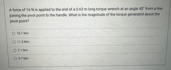 A force of 16 N is applied to the end of a 0.63 m long torque wrench at an angle 45° from a line
joining the pivot point to the handle. What is the magnitude of the torque generated about the
pivot point?
O 10.1 Nm
O 11.3 Nm.
07.1 Nm
9.7 Nm