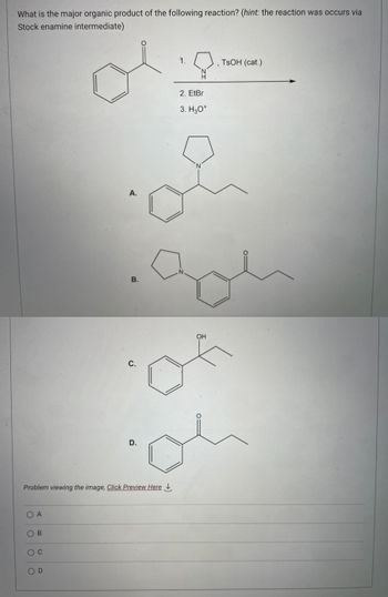 What is the major organic product of the following reaction? (hint: the reaction was occurs via
Stock enamine intermediate)
O A
OB
O C
A.
OD
B.
Problem viewing the image. Click Preview Here
Ü
D.
1.
2. EtBr
3. H3O+
N
ZI
N
OH
of
TsOH (cat.)