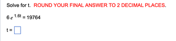 Solve for t. ROUND YOUR FINAL ANSWER TO 2 DECIMAL PLACES.
6 e 1.6t = 19764
t =