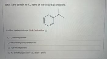 What is the correct IUPAC name of the following compound?
Problem viewing the image. Click Preview Here
O 1,1-dimethylaniline
O N,N-dimethylcyclohexanamine
O N,N-dimethylaniline
O
1,1-dimethylcyclohexyl-1,3,5-trien-1-amine
Z