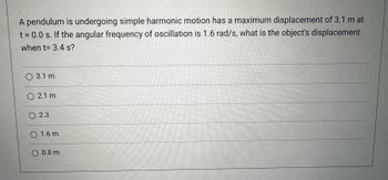 A pendulum is undergoing simple harmonic motion and has a maximum displacement of 3.1 m at \( t = 0.0 \, \text{s} \). If the angular frequency of oscillation is \( 1.6 \, \text{rad/s} \), what is the object's displacement when \( t = 3.4 \, \text{s} \)?

- \( 3.1 \, \text{m} \)
- \( 2.1 \, \text{m} \)
- \( 2.3 \, \text{m} \)
- \( 1.6 \, \text{m} \)
- \( 0.8 \, \text{m} \)