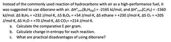 Instead of the commonly used reaction of hydrocarbons with air as a high-performance fuel, it
was suggested to use diborane with air. AH com(B₂H6(g)) = -2165 kJ/mol, and AH com(C₂H6) = -1560
kJ/mol. AS B₂H6 = +232 J/mol-K, AS B₂06 = +54 J/mol-K, AS ethane = +230 J/mol K, AS O₂ = +205
J/mol-K, AS H₂O = +70 J/mol-K, AS CO₂= +214 J/mol.K.
a. Calculate the comparative E per gram.
b. Calculate change in entropy for each reaction.
C. What are practical disadvantages of using diborane?