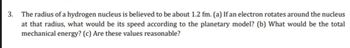 3. The radius of a hydrogen nucleus is believed to be about 1.2 fm. (a) If an electron rotates around the nucleus
at that radius, what would be its speed according to the planetary model? (b) What would be the total
mechanical energy? (c) Are these values reasonable?