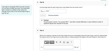 Laser light of wavelength 632.8 nm falls normally
on a slit that is 0.0280 mm wide. The transmitted
light is viewed on a distant screen where the
intensity at the center of the central bright fringe is
8.60 W/m².
Part B
At what angle does the dark fringe that is most distant from the center occur?
|0max| = 83.9 °
Submit
✓ Correct
Correct answer is shown. Your answer 83.3° was either rounded differently or used a different number of
significant figures than required for this part.
Part C
Previous Answers
What is the maximum intensity of the bright fringe that occurs immediately before the dark fringe in part (b)? Approximate
the angle at which this fringe occurs by assuming it is midway between the angles to the dark fringes on either side of it.
VD ΑΣΦ
I =
?
W/m²