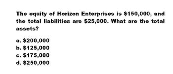 The equity of Horizon Enterprises is $150,000, and
the total liabilities are $25,000. What are the total
assets?
a. $200,000
b. $125,000
c. $175,000
d. $250,000