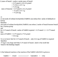 1) mass of benzil = moles x molar mass of benzil
= 0.35 mmol x 210.232 g/mol
= 73.5812 x 10^-3 g
= 73.58 mg
mass of benzoin=0.35 mmol x 212.24 g/mol
= 74.284 x 10^-3 g
= 74.284 mg
2)
a) one mole of sodium borohydride (NABH4) can reduce four moles of aldehyde or
ketone
therefore
one mole of sodium borohydride (NaBH4) can reduce 2 moles of benzil because benzil
has 2 ketone group
and
for 0.35 mmol of benzil , moles of NABH4 required = 0.35 mmol / 2 = 0.175 mmol
thus
mass of NaBH4 = 0.175 mmol x 37.83 g/mol
= 6.62 mg
b) as we know that for 0.35 mmol of benzil , only 6.62 mg of NaBH4 is required
therefore
15 mg is very large and Only 0.35 mmol of benzil , leads to the result that
benzil is the limiting reagent.
3) the balanced reaction or the reaction of the NaBH4 with H2O is given as
NABH4 + 3 H20
NaH2BO3 + 4 H2
