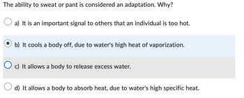 The ability to sweat or pant is considered an adaptation. Why?
a) It is an important signal to others that an individual is too hot.
b) It cools a body off, due to water's high heat of vaporization.
c) It allows a body to release excess water.
d) It allows a body to absorb heat, due to water's high specific heat.