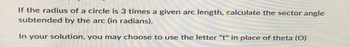 If the radius of a circle is 3 times a given arc length, calculate the sector angle
subtended by the arc (in radians).
In your solution, you may choose to use the letter "t" in place of theta (O)