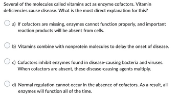 Several of the molecules called vitamins act as enzyme cofactors. Vitamin
deficiencies cause disease. What is the most direct explanation for this?
a) If cofactors are missing, enzymes cannot function properly, and important
reaction products will be absent from cells.
b) Vitamins combine with nonprotein molecules to delay the onset of disease.
c) Cofactors inhibit enzymes found in disease-causing bacteria and viruses.
When cofactors are absent, these disease-causing agents multiply.
d) Normal regulation cannot occur in the absence of cofactors. As a result, all
enzymes will function all of the time.