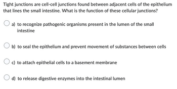 Tight junctions are cell-cell junctions found between adjacent cells of the epithelium
that lines the small intestine. What is the function of these cellular junctions?
a) to recognize pathogenic organisms present in the lumen of the small
intestine
b) to seal the epithelium and prevent movement of substances between cells
O c) to attach epithelial cells to a basement membrane
d) to release digestive enzymes into the intestinal lumen