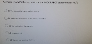 According to MO theory, which is the INCORRECT statement for N₂*?
a) The o2p orbital has one electron in it.
b) There are 9 electrons in the molecular orbitals.
c) The molecule is diamagnetic.
d) The BO is 2.5.
e) There is one unpaired electron.