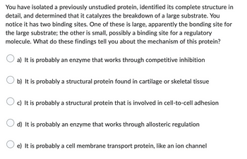 You have isolated a previously unstudied protein, identified its complete structure in
detail, and determined that it catalyzes the breakdown of a large substrate. You
notice it has two binding sites. One of these is large, apparently the bonding site for
the large substrate; the other is small, possibly a binding site for a regulatory
molecule. What do these findings tell you about the mechanism of this protein?
a) It is probably an enzyme that works through competitive inhibition
b) It is probably a structural protein found in cartilage or skeletal tissue
c) It is probably a structural protein that is involved in cell-to-cell adhesion
d) It is probably an enzyme that works through allosteric regulation
e) It is probably a cell membrane transport protein, like an ion channel