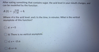 After eating something that contains sugar, the acid level in your mouth changes, and
can be modelled by the function
15.6t
A (t) =
+6.
%3D
t² +30
Where A is the acid level, and t is the time, in minutes. What is the vertical
asymptote of this function?
a) x= 0
b) There is no vertical asymptote.
c) x = -15.6
O d) x = 6
