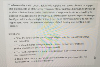 You have a client with poor credit who is applying with you to obtain a mortgage.
This client meets all of the other requirements for approval, however his choices of
lenders is limited based on his credit issues. One private lender who is willing to
approve this application is offering you a commission in addition to your brokerage
fee if you sell the client a higher interest rate, or no commission if you do not sell a
higher rate. Given this scenario, which one of the following statements is most
correct?
Select one:
a. Since the lender allows you to charge a higher rate there is nothing wrong
with doing this
b. You should charge the higher rate and inform the borrower that he is
getting a higher rate because of his poor credit
c. You must analyze what is in the best interests of the borrower, then make
that recommendation
d. This is not in the borrower's best interests; therefore, you should offer him
the lowest rate possible from this lender
4