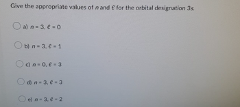 Give the appropriate values of n and e for the orbital designation 3s.
a) n = 3, l = 0
b) n = 3₁ l = 1
c) n = 0₁ l = 3
d) n = 3, l = 3
e) n = 3, e = 2