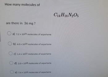 How many molecules of
are there in 36 mg ?
a) 7.2 x 1025 molecules of aspartame
Ob) 4.0 x 1020 molecules of aspartame
c) 1.4 x 1022 molecules of aspartame
d) 2.0 x 1018 molecules of aspartame
e) 7.4 x 1019 molecules of aspartame
C14H18 N2O5