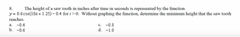 8.
The height of a saw tooth in inches after time in seconds is represented by the function
y = 0.6 cos(10x + 1.25) – 0.4 for t>0. Without graphing the function, determine the minimum height that the saw tooth
reaches.
a. -0.4
b. -0.6
C.
-0.8
d. -1.0