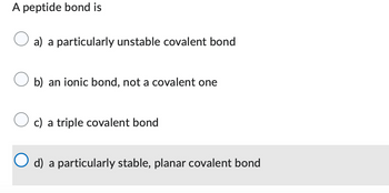 A peptide bond is
a) a particularly unstable covalent bond
b) an ionic bond, not a covalent one
c) a triple covalent bond
d) a particularly stable, planar covalent bond