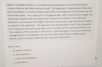 Aleksi, a private investor, is considering an investment in an area of northern
Ontario that he has little familiarity with. The applicant is requesting a three-year
term and Aleksi is unsure of what might affect housing prices in that area over the
next three years. He is asking his mortgage broker, jean, if she has any insight into
what may happen with housing prices so that he can make a more informed
decision to lend about the length of the term in that area. Jean has advised Aleksi
to speak to the appraiser. The appraiser has advised Aleksi, that, if the population
is increasing in a specific geographic area, the demand for housing will follow suit.
The makeup of the population will further impact the types of housing in demand.
Younger buyers, for example, may be more likely to purchase smaller starter
homes, such as condos. What was the appraiser referring to?
Select one:
a. Market analysis
b. Demographics
c. Land use regulations
d. Speculation
D