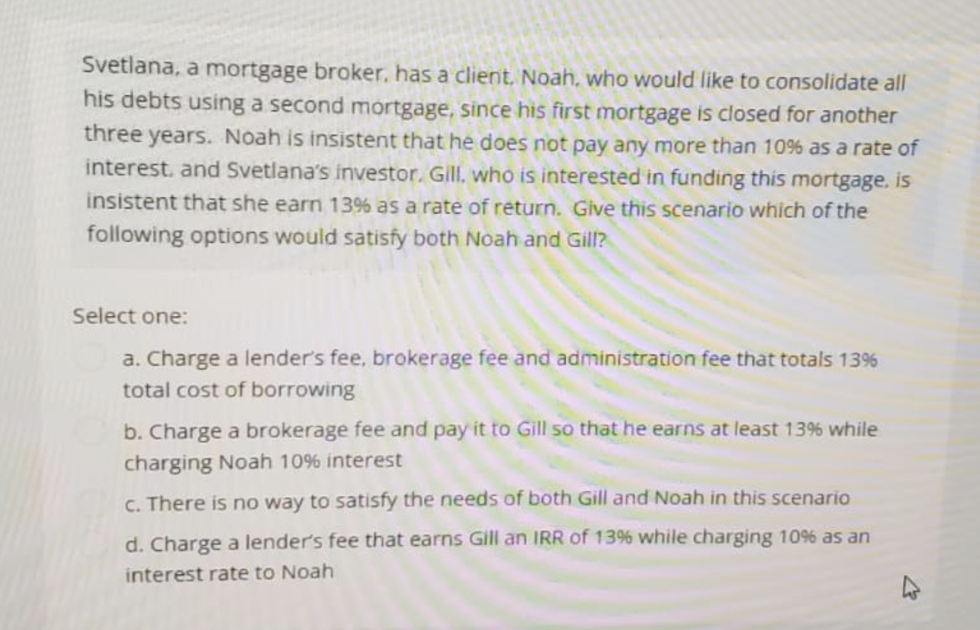 Svetlana, a mortgage broker, has a client, Noah, who would like to consolidate all
his debts using a second mortgage, since his first mortgage is closed for another
three years. Noah is insistent that he does not pay any more than 10% as a rate of
interest, and Svetlana's investor, Gill, who is interested in funding this mortgage, is
insistent that she earn 13% as a rate of return. Give this scenario which of the
following options would satisfy both Noah and Gill?
Select one:
a. Charge a lender's fee, brokerage fee and administration fee that totals 13%
total cost of borrowing
b. Charge a brokerage fee and pay it to Gill so that he earns at least 13% while
charging Noah 10% interest
c. There is no way to satisfy the needs of both Gill and Noah in this scenario
d. Charge a lender's fee that earns Gill an IRR of 13% while charging 10% as an
interest rate to Noah
4