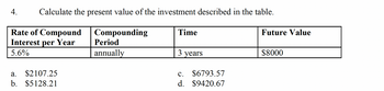 4. Calculate the present value of the investment described in the table.
Rate of Compound
Interest per Year
5.6%
a. $2107.25
b. $5128.21
Compounding
Period
annually
Time
3 years
c.
d.
$6793.57
$9420.67
Future Value
$8000