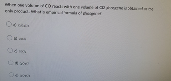 When one volume of CO reacts with one volume of C12 phosgene is obtained as the
only product. What is empirical formula of phosgene?
a) C303Cl2
b) cocl4
c) cocl₂
d) C₂02Cl
e) C₂02012