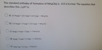 The standard enthalpy of formation of NH4Cl(s) is -315.4 kJ/mol. The equation that
describes this AfH° is:
a) 1/2 N₂(g) + 1/2 Cl₂(g) + 1/2 H₂(g) → NH4Cl(s)
Ob) 1/2 N2(g) + 2 H₂(g) + 1/2 Cl₂(g) → NH4Cl(s)
c) N2(g) + H2(g) + Cl₂(g) → 2 NH4Cl(s)
d) N₂(g) + Cl₂(g) + 4 H₂(g)
2 NH4Cl(s)
e) NH4+ (aq) + Cl-(aq)
NHCl(s)