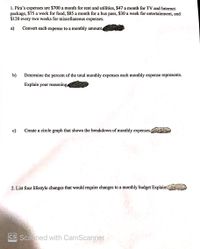 1. Pira's expenses are $700 a month for rent and utilities, $47 a month for TV and Internet
package, $75 a week for food, $85 a month for a bus pass, $30 a week for entertainment, and
$120 every two weeks for miscellaneous expenses.
а)
Convert each expense to a monthly amount
b)
Determine the percent of the total monthly expenses each monthly expense represents.
Explain your reasoning.
c)
Create a circle graph that shows the breakdown of monthly expenses.
2. List four lifestyle changes that would require changes to a monthly budget Explain:
cS Scaned with CamScanner
