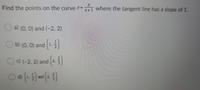 Find the points on the curve y=1 where the tangent line has a slope of 1.
a) (0, 0) and (-2, 2)
b) (0, 0) and 1,
Oc) (-2, 2) and 2
d)
and 2,
152
