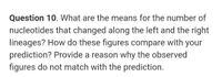 Question 10. What are the means for the number of
nucleotides that changed along the left and the right
lineages? How do these figures compare with your
prediction? Provide a reason why the observed
figures do not match with the prediction.
