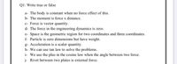 Ql: Write true or false
a- The body is constant when no force effect of this.
b- The moment is force x distance.
c- Force is vector quantity.
d- The force in the engineering dynamics is zero.
e- Space is the geometric region for two coordinates and three coordinates.
f- Particle is zero dimensions but have weight.
g- Acceleration is a scaler quantity.
h- We can use tan law to solve the problems.
i- We use the plus in the cosine law when the angle between two force.
j- Rivet between two plates is external force.
