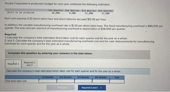 Hruska Corporation's production budget for next year contained the following estimates:
Units to be produced
1st Quarter 2nd Quarter 3rd Quarter 4th Quarter
10,600
9,600
11,600
12,600
Each unit requires 0.30 direct labor-hour and direct laborers are paid $12.50 per hour.
In addition, the variable manufacturing overhead rate is $1.50 per direct labor-hour. The fixed manufacturing overhead is $86,000 per
quarter. The only noncash element of manufacturing overhead is depreciation of $26,000 per quarter.
Required:
1. Calculate the company's total estimated direct labor cost for each quarter and for the year as a whole.
2. and 3. Calculate the company's total estimated manufacturing overhead cost and the cash disbursements for manufacturing
overhead for each quarter and for the year as a whole.
Complete this question by entering your answers in the tabs below.
Required 1
Calculate the company's total estimated direct labor cost for each quarter and for the year as a whole.
1st Quarter 2nd Quarter
3rd Quarter 4th Quarter
Required 2
and 3
Total direct labor cost
Required 1
Required 2 and 3>
Year