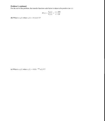 Problem 2, continued
For the rest of the problem, the transfer function scale factor is taken to be positive (no ±).
(b) What is v₂ (t) when v₁ (t) = 0.1u(t) V?
H(s) =
(c) What is v2 (t) when v₁ (t) = 0.01e-20tu(t) V?
V₂ (s)
V₁(s)
=
s + 200
s+ 20