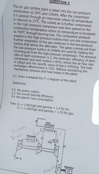 QUESTION 3
The air gas turbine plant is taken into the low-pressure
compressor at 20°C and 105kPa. After the compressor
it is passed through an intercooler where its temperature
is reduced to 27°C. The cooled air is further compressed
in the high pressure compressor and then passed to the
combustion temperature where its temperature is increased
to 750°C through burning fuel. The combustion products
expand in the high-pressure turbine that runs the compressor.
Further expansion of the gas continues in the low-pressure
turbine that drives the alternator. The gases coming out from
the low-pressure turbine at 105kPa are used for heating the
incoming air from the high-pressure compressor. The pressure
ratio of each compressor is 2, the isentropic efficiency of each
compressor and each turbine is 82%; where the air flow rate
is 16kg/s and the calorific value of fuel is 42MJ/kg. The heat
exchanger effectiveness is 72%. Without considering the
mechanical, pressure and heat losses in the plant:
3.1. Draw a detailed the T- s diagram of this plant.
Determine:
3.2. the power output;
3.3. the overall thermal efficiency;
3.4. the specific fuel consumption.
Take: Cp = 1.0kJ/kgK and gamma
Cp = 1.15kJ/kgK and gamma = 1.33 for gas.
1.4 for air.
%3D
Heat
Exchanger
Interceoler
7=20°
C.C
Fuel
16
L.P
H.P
H.P
Air in
Generalor
L.P
