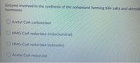 Enzyme involved in the synthesis of the compound forming bile salts and steroid
hormones
Acetyl CoA carboxylase
HMG-COA reductase (mitochondrial)
O HMG-COA reductase (cytosolic)
Acetyl CoA reductase
