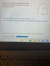 An arch in the shape of a parabola has the
dimensions shown in the figure. How wide
is the arch 21 ft up?
23 ft
28 ft
The width of the arch 21 ft up is approximately
ft.
(Type an integer or decimal rounded to the nearest thousandth as needed.)
Enter your answer in the answer box and then click Check Answer.
All parts showing
Clear All
to search
DELL
DII
F2
F3
F4
F5
F7
F6
F8
%2A
