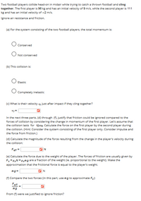 Two football players collide head-on in midair while trying to catch a thrown football and cling
together. The first player is 96 kg and has an initial velocity of 9 m/s, while the second player is 111
kg and has an initial velocity of -2 m/s.
Ignore air resistance and friction.
(a) For the system consisting of the two football players, the total momentum is:
Conserved
Not conserved
(b) This collision is:
Elastic
Completely inelastic
(c) What is their velocity v, just after impact if they cling together?
In the next three parts, (d) through (f). justify that friction could be ignored compared to the
forces of collision by considering the change in momentum of the first player. Let's assume that
the collision lasts for 10ms. Calculate the force on the first player by the second player during
the collision. (Hint: Consider the system consisting of the first player only. Consider impulse and
the force from friction.)
(d) Calculate the magnitude of the force resulting from the change in the player's velocity during
the collision:
Fett =
(e) Calculate the force due to the weight of the player. The forces of friction are usually given by
Fx= HN = Hxmg are a fraction of the weight (ie. proportional to the weight). Make the
approximation that the frictional force is equal to the player's weight.
mg=
N
(f) Compare the two forces (in this part, use mg to approximate Fx):
Fert
mg
From (f) were we justified to ignore friction?
