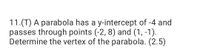 11.(T) A parabola has a y-intercept of -4 and
passes through points (-2, 8) and (1, -1).
Determine the vertex of the parabola. (2.5)
