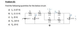 Problem 02:
Find the following quantities for the below circuit:
a) I₂. (1.67 A)
b) 6. (1.11 A)
c) Ig. (0A)
d)
V4. (10 V)
e) Vg. (0 V)
E
R₁
www
10 (2
100 V
R₂
www
10 Ω
R₂300
+ V₁-
R₁
www
6 Ω
R₂
www
60
+
16
R6
www
6 Ω
R₁
www
30
R₂100 Vs