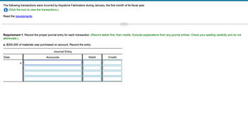 The following transactions were incurred by Keystone Fabricators during January, the first month of its fiscal year.
i (Click the icon to view the transactions.)
Read the requirements.
Requirement 1. Record the proper journal entry for each transaction. (Record debits first, then credits. Exclude explanations from any journal entries. Check your spelling carefully and do not
abbreviate.)
a. $200,000 of materials was purchased on account. Record the entry.
Journal Entry
Date
a.
Accounts
Debit
Credit