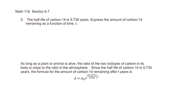 Math 116 Section 6.7
2. The half-life of carbon-14 is 5,730 years. Express the amount of carbon-14
remaining as a function of time, t.
As long as a plant or animal is alive, the ratio of the two isotopes of carbon in its
body is close to the ratio in the atmosphere. Since the half life of carbon-14 is 5,730
years, the formula for the amount of carbon-14 remaining after t years is
(In (0.5))
A≈ Age 5730