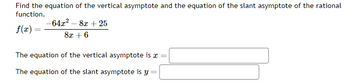 Find the equation of the vertical asymptote and the equation of the slant asymptote of the rational
function.
f(x) =
-64x² - 8x + 25
8x + 6
The equation of the vertical asymptote is a =
The equation of the slant asymptote is y=