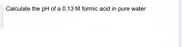 Calculate the pH of a 0.13 M formic acid in pure water
